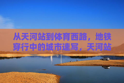 从天河站到体育西路，地铁穿行中的城市速写，天河站至体育西路，地铁穿行的城市速写