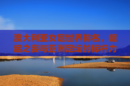 澳大利亚女足世界排名,崛起之姿与亚洲足坛的标杆力量,澳大利亚女足,世界排名崛起与亚洲足坛标杆 澳大利亚女足世界排名,崛起之姿与亚洲足坛的标杆力量,澳大利亚女足,世界排名崛起与亚洲足坛标杆