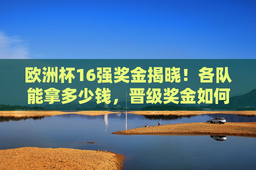 欧洲杯16强奖金揭晓！各队能拿多少钱，晋级奖金如何分配？欧洲杯16强奖金揭晓，各队奖金金额及晋级分配方案