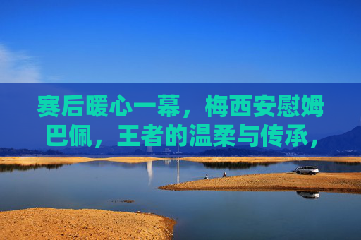 赛后暖心一幕,梅西安慰姆巴佩,王者的温柔与传承,梅西赛后暖心安慰姆巴佩,王者的温柔与传承 赛后暖心一幕,梅西安慰姆巴佩,王者的温柔与传承,梅西赛后暖心安慰姆巴佩,王者的温柔与传承
