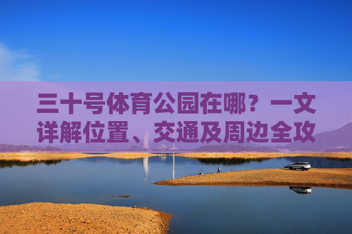 三十号体育公园在哪?一文详解位置、交通及周边全攻略,三十号体育公园位置交通及周边全攻略 三十号体育公园在哪?一文详解位置、交通及周边全攻略,三十号体育公园位置交通及周边全攻略