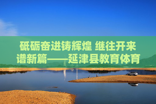 砥砺奋进铸辉煌 继往开来谱新篇——延津县教育体育局发展纪实,延津县教育体育局砥砺奋进铸辉煌 继往开来谱新篇 砥砺奋进铸辉煌 继往开来谱新篇——延津县教育体育局发展纪实,延津县教育体育局砥砺奋进铸辉煌 继往开来谱新篇