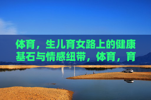 体育，生儿育女路上的健康基石与情感纽带，体育，育儿的健康基石与情感纽带