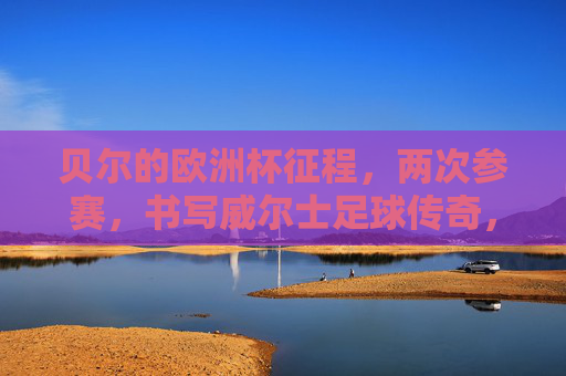 贝尔的欧洲杯征程，两次参赛，书写威尔士足球传奇，贝尔两征欧洲杯，书写威尔士足球传奇