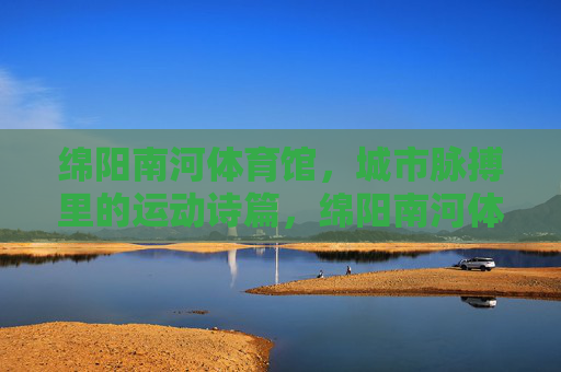 绵阳南河体育馆，城市脉搏里的运动诗篇，绵阳南河体育馆，城市脉搏里的运动诗篇