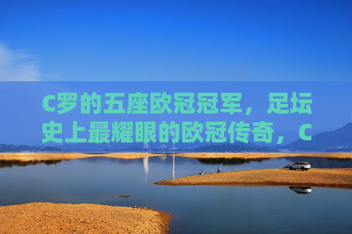C罗的五座欧冠冠军,足坛史上最耀眼的欧冠传奇,C罗五冠铸就足坛史上最耀眼欧冠传奇 C罗的五座欧冠冠军,足坛史上最耀眼的欧冠传奇,C罗五冠铸就足坛史上最耀眼欧冠传奇