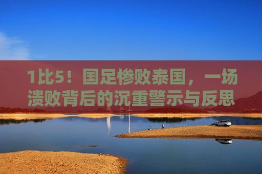1比5!国足惨败泰国,一场溃败背后的沉重警示与反思,1比5惨败泰国!国足溃败背后的沉重警示与反思 1比5!国足惨败泰国,一场溃败背后的沉重警示与反思,1比5惨败泰国!国足溃败背后的沉重警示与反思
