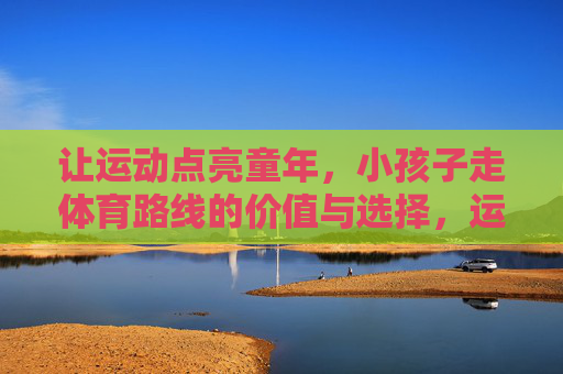 让运动点亮童年,小孩子走体育路线的价值与选择,运动点亮童年,孩子体育路线的价值与选择 让运动点亮童年,小孩子走体育路线的价值与选择,运动点亮童年,孩子体育路线的价值与选择