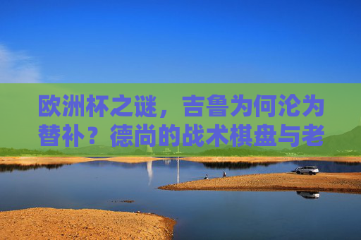 欧洲杯之谜,吉鲁为何沦为替补?德尚的战术棋盘与老将的困局,欧洲杯吉鲁替补之谜,德尚战术棋盘下的老将困局 欧洲杯之谜,吉鲁为何沦为替补?德尚的战术棋盘与老将的困局,欧洲杯吉鲁替补之谜,德尚战术棋盘下的老将困局