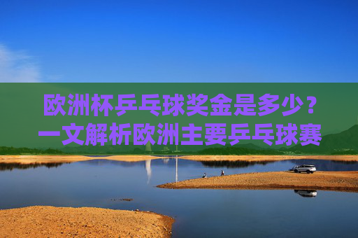 欧洲杯乒乓球奖金是多少?一文解析欧洲主要乒乓球赛事奖金情况,欧洲主要乒乓球赛事奖金解析 欧洲杯乒乓球奖金是多少?一文解析欧洲主要乒乓球赛事奖金情况,欧洲主要乒乓球赛事奖金解析