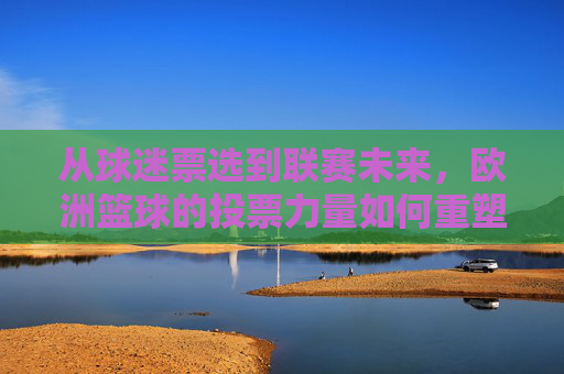 从球迷票选到联赛未来，欧洲篮球的投票力量如何重塑体育生态，欧洲篮球球迷票选重塑体育生态