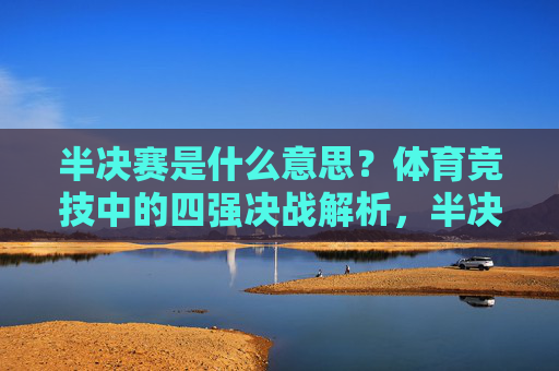 半决赛是什么意思?体育竞技中的四强决战解析,半决赛,体育竞技中的四强决战解析 半决赛是什么意思?体育竞技中的四强决战解析,半决赛,体育竞技中的四强决战解析