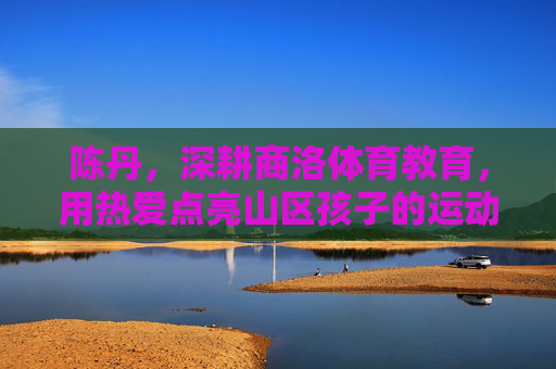 陈丹,深耕商洛体育教育,用热爱点亮山区孩子的运动梦想,陈丹深耕商洛体育教育,用热爱点亮山区孩子运动梦想 陈丹,深耕商洛体育教育,用热爱点亮山区孩子的运动梦想,陈丹深耕商洛体育教育,用热爱点亮山区孩子运动梦想