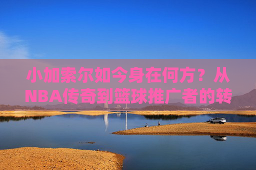 小加索尔如今身在何方?从NBA传奇到篮球推广者的转型之路,小加索尔,从NBA传奇到篮球推广者的转型之路 小加索尔如今身在何方?从NBA传奇到篮球推广者的转型之路,小加索尔,从NBA传奇到篮球推广者的转型之路