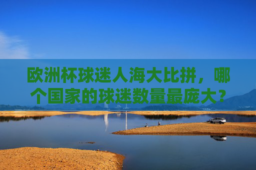 欧洲杯球迷人海大比拼，哪个国家的球迷数量最庞大？欧洲杯球迷数量大比拼，哪个国家球迷最庞大？
