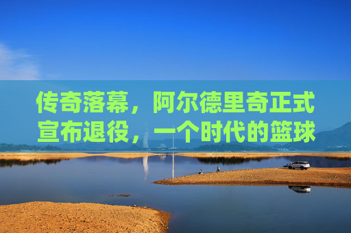 传奇落幕,阿尔德里奇正式宣布退役,一个时代的篮球记忆,阿尔德里奇传奇落幕,一个时代的篮球记忆终章 传奇落幕,阿尔德里奇正式宣布退役,一个时代的篮球记忆,阿尔德里奇传奇落幕,一个时代的篮球记忆终章