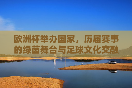 欧洲杯举办国家,历届赛事的绿茵舞台与足球文化交融,欧洲杯赛场,历届举办国与足球文化的交融 欧洲杯举办国家,历届赛事的绿茵舞台与足球文化交融,欧洲杯赛场,历届举办国与足球文化的交融