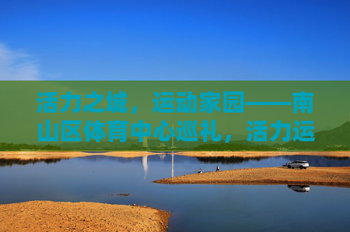 活力之城,运动家园——南山区体育中心巡礼,活力运动家园,南山区体育中心巡礼 活力之城,运动家园——南山区体育中心巡礼,活力运动家园,南山区体育中心巡礼
