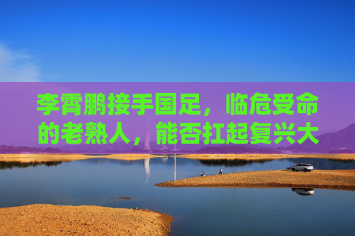 李霄鹏接手国足,临危受命的老熟人,能否扛起复兴大旗? 李霄鹏接手国足,临危受命的老熟人,能否扛起复兴大旗?