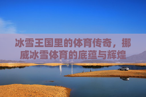冰雪王国里的体育传奇，挪威冰雪体育的底蕴与辉煌