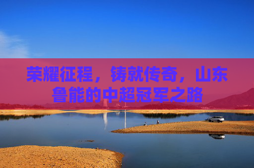荣耀征程，铸就传奇，山东鲁能的中超冠军之路