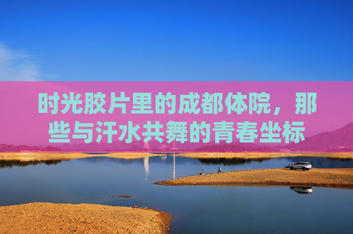 时光胶片里的成都体院,那些与汗水共舞的青春坐标 时光胶片里的成都体院,那些与汗水共舞的青春坐标