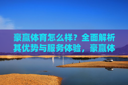 豪赢体育怎么样?全面解析其优势与服务体验,豪赢体育优势与服务体验全面解析 豪赢体育怎么样?全面解析其优势与服务体验,豪赢体育优势与服务体验全面解析