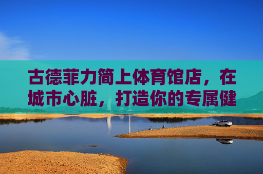 古德菲力简上体育馆店，在城市心脏，打造你的专属健康主场，古德菲力简上体育馆店，城市心脏的专属健康主场