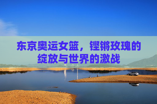 东京奥运女篮,铿锵玫瑰的绽放与世界的激战 东京奥运女篮,铿锵玫瑰的绽放与世界的激战
