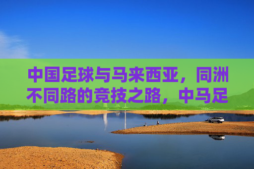 中国足球与马来西亚,同洲不同路的竞技之路,中马足球,同洲殊途的竞技之路 中国足球与马来西亚,同洲不同路的竞技之路,中马足球,同洲殊途的竞技之路