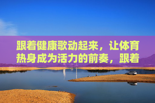 跟着健康歌动起来,让体育热身成为活力的前奏,跟着健康歌,热身成活力前奏 跟着健康歌动起来,让体育热身成为活力的前奏,跟着健康歌,热身成活力前奏