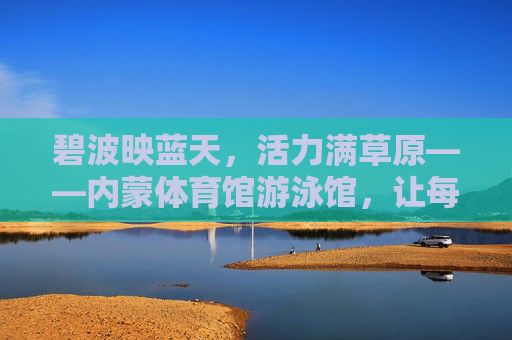 碧波映蓝天,活力满草原——内蒙体育馆游泳馆,让每一次畅游,都成为与自然的亲密对话,内蒙游泳馆,碧波映草原,畅游即对话 碧波映蓝天,活力满草原——内蒙体育馆游泳馆,让每一次畅游,都成为与自然的亲密对话,内蒙游泳馆,碧波映草原,畅游即对话