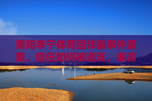 南阳李宁体育园诈骗事件调查，信任如何被透支，谁该为投资者的损失负责？南阳李宁体育园诈骗，信任透支与投资者损失之责