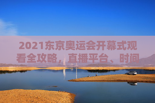 2021东京奥运会开幕式观看全攻略，直播平台、时间、注意事项，2021东京奥运会开幕式观看全攻略，直播平台、时间、注意事项