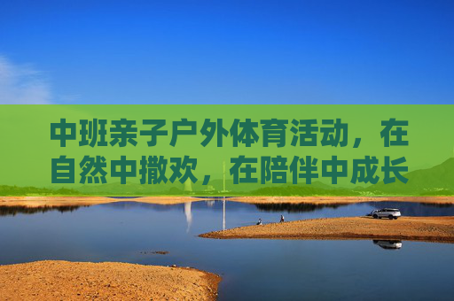 中班亲子户外体育活动,在自然中撒欢,在陪伴中成长,中班亲子户外,自然撒欢,陪伴成长 中班亲子户外体育活动,在自然中撒欢,在陪伴中成长,中班亲子户外,自然撒欢,陪伴成长