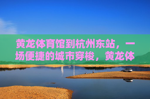 黄龙体育馆到杭州东站，一场便捷的城市穿梭，黄龙体育馆至杭州东站，便捷城市穿梭