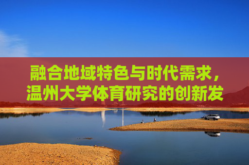 融合地域特色与时代需求,温州大学体育研究的创新发展,融地域特色·应时代需求,温州大学体育研究创新发展 融合地域特色与时代需求,温州大学体育研究的创新发展,融地域特色·应时代需求,温州大学体育研究创新发展