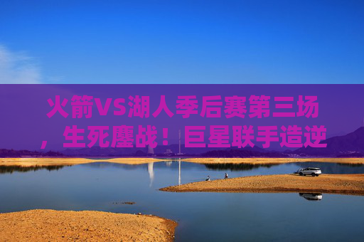 火箭VS湖人季后赛第三场,生死鏖战!巨星联手造逆转,系列赛悬念再升级 火箭VS湖人季后赛第三场,生死鏖战!巨星联手造逆转,系列赛悬念再升级