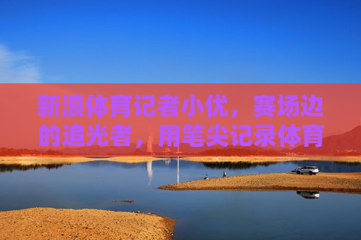 新浪体育记者小优，赛场边的追光者，用笔尖记录体育的温度，小优，赛场追光者，笔尖传温情