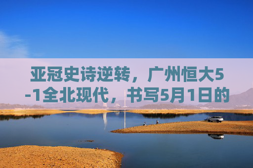 亚冠史诗逆转,广州恒大5-1全北现代,书写5月1日的不朽传奇,广州恒大亚冠史诗逆转5-1全北现代,5月1日书写不朽传奇 亚冠史诗逆转,广州恒大5-1全北现代,书写5月1日的不朽传奇,广州恒大亚冠史诗逆转5-1全北现代,5月1日书写不朽传奇