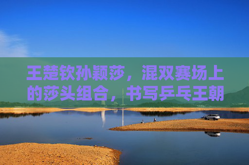 王楚钦孙颖莎，混双赛场上的莎头组合，书写乒乓王朝新传奇，莎头混双赛场书写乒乓王朝新传奇