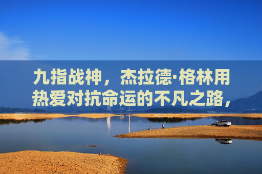 九指战神,杰拉德·格林用热爱对抗命运的不凡之路,九指战神杰拉德·格林,热爱对抗命运的不凡之路 九指战神,杰拉德·格林用热爱对抗命运的不凡之路,九指战神杰拉德·格林,热爱对抗命运的不凡之路