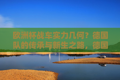 欧洲杯战车实力几何？德国队的传承与新生之路，德国队，欧洲杯战车的传承与新生