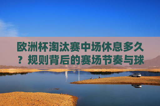 欧洲杯淘汰赛中场休息多久?规则背后的赛场节奏与球员智慧,欧洲杯淘汰赛中场休息,规则背后的赛场节奏与球员智慧 欧洲杯淘汰赛中场休息多久?规则背后的赛场节奏与球员智慧,欧洲杯淘汰赛中场休息,规则背后的赛场节奏与球员智慧