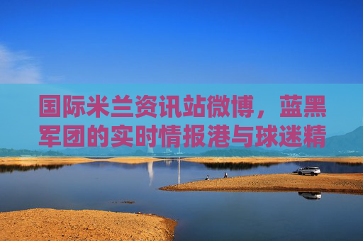 国际米兰资讯站微博,蓝黑军团的实时情报港与球迷精神家园,蓝黑军团微博,国际米兰实时情报港与球迷精神家园 国际米兰资讯站微博,蓝黑军团的实时情报港与球迷精神家园,蓝黑军团微博,国际米兰实时情报港与球迷精神家园