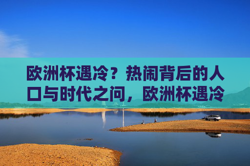 欧洲杯遇冷?热闹背后的人口与时代之问,欧洲杯遇冷,热闹背后的人口与时代之问 欧洲杯遇冷?热闹背后的人口与时代之问,欧洲杯遇冷,热闹背后的人口与时代之问