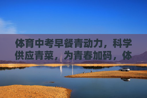体育中考早餐青动力，科学供应青菜，为青春加码，体育中考早餐青动力，科学供青菜，为青春加码