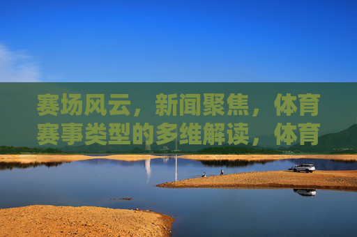 赛场风云，新闻聚焦，体育赛事类型的多维解读，体育赛事类型的多维解读，赛场风云与新闻聚焦