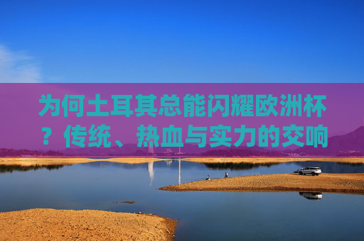 为何土耳其总能闪耀欧洲杯?传统、热血与实力的交响,土耳其欧洲杯闪耀,传统、热血与实力的交响 为何土耳其总能闪耀欧洲杯?传统、热血与实力的交响,土耳其欧洲杯闪耀,传统、热血与实力的交响