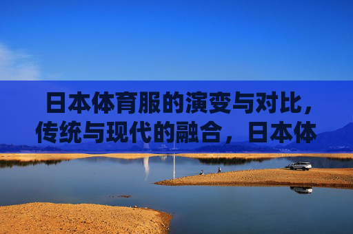 日本体育服的演变与对比,传统与现代的融合,日本体育服,传统与现代的演变融合 日本体育服的演变与对比,传统与现代的融合,日本体育服,传统与现代的演变融合